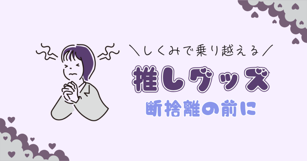 推しグッズを断捨離できないあなたへ｜「捨てる」の前にやるべきこと